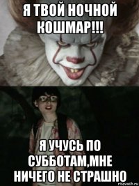 я твой ночной кошмар!!! я учусь по субботам,мне ничего не страшно