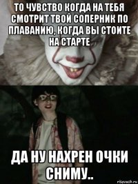 то чувство когда на тебя смотрит твой соперник по плаванию, когда вы стоите на старте да ну нахрен очки сниму..