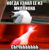 когда узнал ее из миллиона сычььььььь