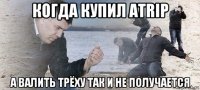когда купил atrip а валить трёху так и не получается