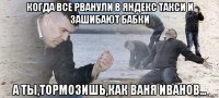 когда все рванули в яндекс такси и зашибают бабки а ты,тормозишь,как ваня иванов...