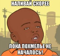 наливай скорее пока похмелье не началось!