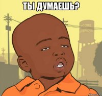 ты думаешь? 