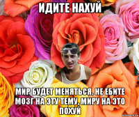 идите нахуй мир будет меняться. не ебите мозг на эту тему, миру на это похуй