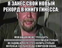 я занес свой новый рекорд в книгу гинесса: мой шишун может разъебать 9999999999999999999999999 пизд и столько же задниц и после этого налить столько молофьи, сколько воды в мировом океане