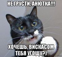 не грусти, анютка!!! хочешь, вискасом тебя угощу?)