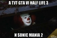 а тут gta vi half life 3 и sonic mania 2