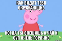 как видят тебя окружающие когда ты спешишь а чай и суп очень горячие