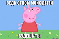 ведь отцом моих детей будешь ты