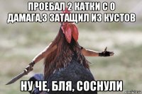 проебал 2 катки с 0 дамага,3 затащил из кустов ну че, бля, соснули