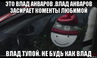 это влад анваров .влад анваров засирает коменты любимой влад тупой. не будь как влад