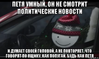 петя умный, он не смотрит политические новости и думает своей головой, а не повторяет, что говорят по ящику, как попугай. будь как петя