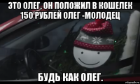 это олег, он положил в кошелек 150 рублей олег -молодец будь как олег.