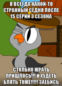 я всегда какой-то странный сёдня после 15 серии 3 сезона столько жрать пришлось!!! и худеть блять тоже!!!!! заебись