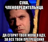сука, членовредительнца да сгорит твоя жопа в аду, за все твои прегрешения