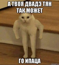 а твоя двадэ тян так может го ипаца