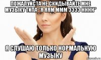 пожалуйста не скидывайте мне музыку типа "я яям ммм ээээ нннн" я слушаю только нормальную музыку