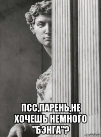  псс,парень,не хочешь немного "бэнга"?