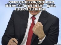 …учится ребенок у мудрого отца с пеленок. (кто думает не так — дурак, ребенку и себе он враг! 