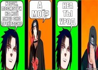 итачи, посмотри на моё лицо оно прекрасно а моё? неа ты урод