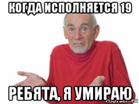 когда исполняется 19 ребята, я умираю