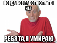 когда все работают а ты нет ребята,я умираю