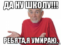 да ну школу!!! ребята,я умираю.