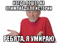 когда пошел на олимпиаду по истории ребята, я умираю