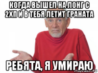 когда вышел на лонг с 2хп и в тебя летит граната ребята, я умираю