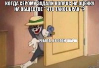 когда серому задали вопрос на оценку на обществе " что такое брак "? 