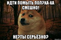 идти помыть пол?ха-ха смешно! не?ты серьёзно?