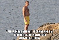  у меня есть пышные формы мне бы позавидовала бы любая девушка-доска