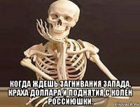  когда ждешь загнивания запада, краха доллара и поднятия с колен россиюшки.