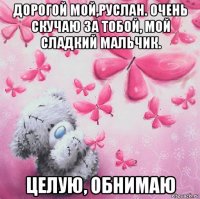 дорогой мой,руслан. очень скучаю за тобой, мой сладкий мальчик. целую, обнимаю