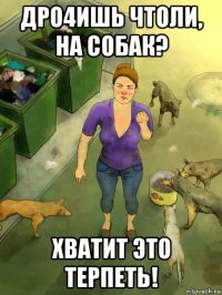дро4ишь чтоли, на собак? хватит это терпеть!