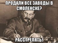 продали все заводы в смоленске? расстрелять!