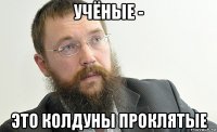 учёные - это колдуны проклятые