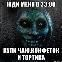 жди меня в 23:00 купи чаю,конфеток и тортика