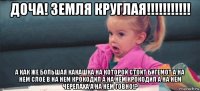 доча! земля круглая!!!!!!!!!!! а как же большая какашка на которой стоит бигемот а на нем слое в на нем крокодил а на нем крокодил а на нем черепаха а на нем говно!?