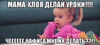 мама-хлоя делай уроки!!!! чееееее нафига мне их делать??!!