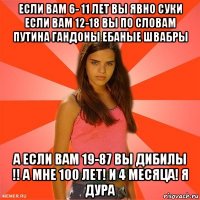 если вам 6- 11 лет вы явно суки если вам 12-18 вы по словам путина гандоны ебаные швабры а если вам 19-87 вы дибилы !! а мне 100 лет! и 4 месяца! я дура