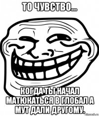 то чувство... когда ты начал матюкаться в глобал а мут дали другому.