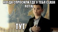 когда спросили где у тебя clash royal 