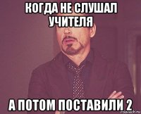 когда не слушал учителя а потом поставили 2