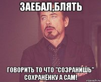 заебал,блять говорить то что "созранишь" сохранёнку а сам!