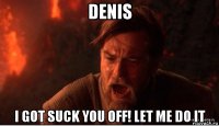 denis i got suck you off! let me do it