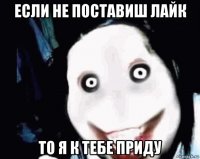 если не поставиш лайк то я к тебе приду