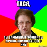 тася, ты влюблена в гоголя? ты хочешь помиловаться с ним