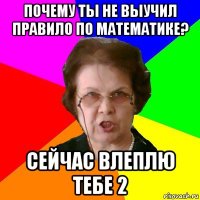 почему ты не выучил правило по математике? сейчас влеплю тебе 2