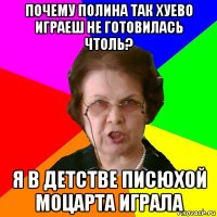 почему полина так хуево играеш не готовилась чтоль? я в детстве писюхой моцарта играла